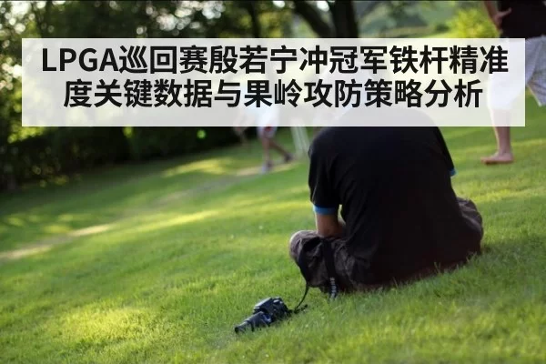 LPGA巡回赛殷若宁冲冠军铁杆精准度关键数据与果岭攻防策略分析